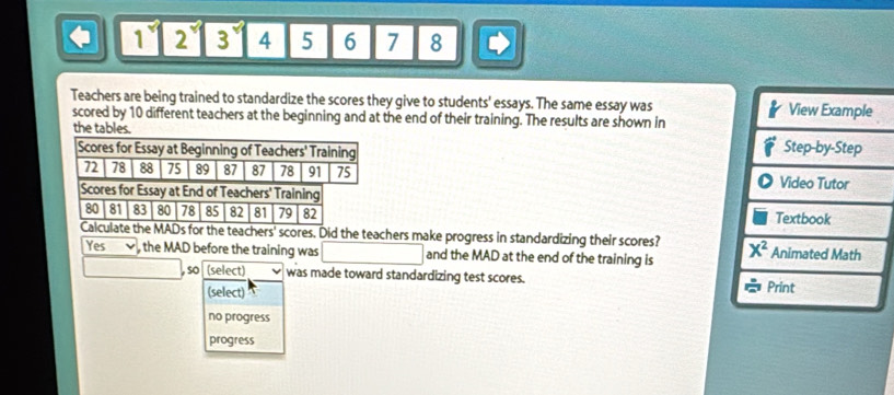 1 2 3 4 5 6 7 8
Teachers are being trained to standardize the scores they give to students' essays. The same essay was 
scored by 10 different teachers at the beginning and at the end of their training. The results are shown in
the tables. 
Scores for Essay at Beginning of Teachers' Training
72 78 88 75 89 87 87 78 91 75 
Scores for Essay at End of Teachers' Training 
80 81 83 80 78 85 82 81 79 82
Calculate the MADs for the teachers' scores. Did the teachers make progress in standardizing their scores? 
Yes , the MAD before the training was and the MAD at the end of the training is
, so (select) was made toward standardizing test scores. 
(select)
no progress
progress