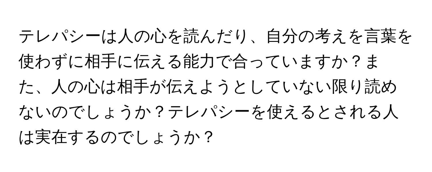 テレパシーは人の心を読んだり、自分の考えを言葉を使わずに相手に伝える能力で合っていますか？また、人の心は相手が伝えようとしていない限り読めないのでしょうか？テレパシーを使えるとされる人は実在するのでしょうか？