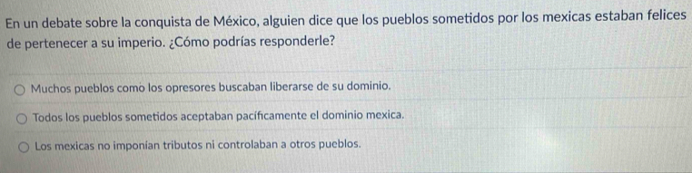 En un debate sobre la conquista de México, alguien dice que los pueblos sometidos por los mexicas estaban felices
de pertenecer a su imperio. ¿Cómo podrías responderle?
Muchos pueblos como los opresores buscaban liberarse de su dominio.
Todos los pueblos sometidos aceptaban pacíficamente el dominio mexica.
Los mexicas no imponían tributos ni controlaban a otros pueblos.