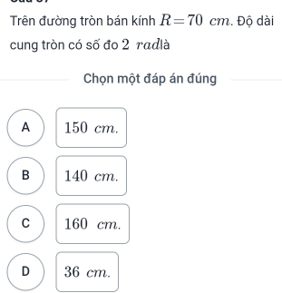 Trên đường tròn bán kính R=70cm. Độ dài
cung tròn có số đo 2 radlà
Chọn một đáp án đúng
A 150 cm.
B 140 cm.
C 160 cm.
D 36 cm.