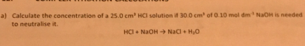 Calculate the concentration of a 25.0cm^3 HCI solution if 30.0cm^3 of 0.10moldm^(-3)NaOH is needed 
to neutralise it.
HCl+NaOHto NaCl+H_2O