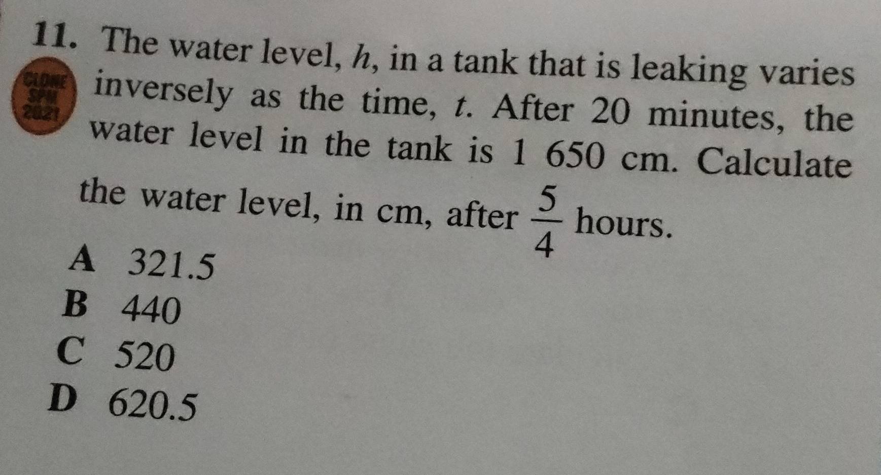 The water level, h, in a tank that is leaking varies
inversely as the time, t. After 20 minutes, the
water level in the tank is 1 650 cm. Calculate
the water level, in cm, after  5/4  hours.
A 321.5
B 440
C 520
D 620.5