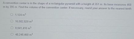 A convention center is in the shape of a rectangular pyramid with a height of 261 m. Its base measures 468
m by 395 m. Find the volume of the convention center. If necessary, round your answer to the nearest tenth
1,124m^3
16,082,820m^3
8.041.410m^3
48,248,460m^3