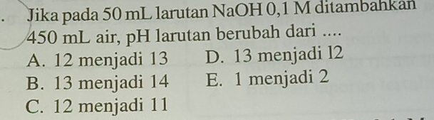 Jika pada 50 mL larutan NaOH 0,1 M ditambahkan
450 mL air, pH larutan berubah dari ....
A. 12 menjadi 13 D. 13 menjadi l2
B. 13 menjadi 14 E. 1 menjadi 2
C. 12 menjadi 11