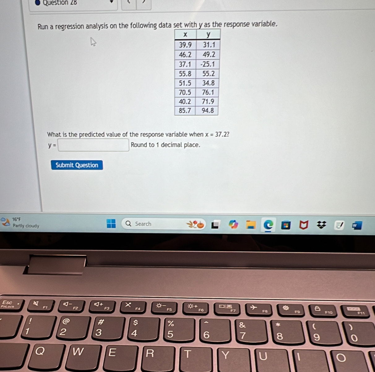 Run a regression analysis on the following data set with y as the response variable. 
What is the predicted value of the response variable when x=37.2 7
y=□ Round to 1 decimal place. 
Submit Question 
16°F Search 
Partly cloudy 
Esc 
a ∞+ ×
F1 F2 F3 F4 * +
F5 F6 F7 F10 660 F11 
' @ # $ % ^ & * ( )
1 2 3 4 5 6 7 8 9 0 
Q W E R T Y U I