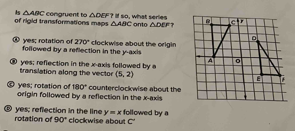 Is △ ABC congruent to △ DEF ? If so, what series
of rigid transformations maps △ ABC onto △ DEF ?
Ⓐ yes; rotation of 270° clockwise about the origin
followed by a reflection in the y-axis
® yes; reflection in the x-axis followed by a
translation along the vector langle 5,2rangle
© yes; rotation of 180° counterclockwise about the
origin followed by a reflection in the x-axis
® yes; reflection in the line y=x followed by a
rotation of 90° clockwise about C'