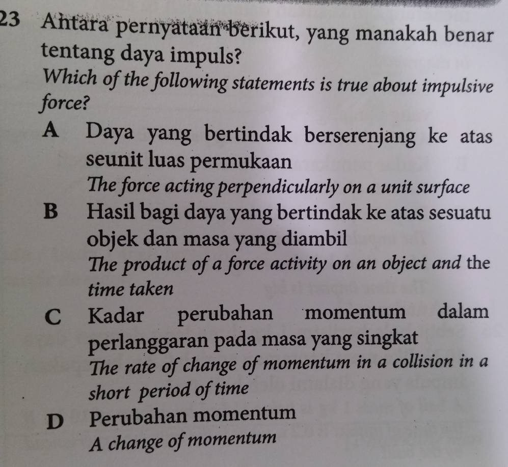 Ahtara pernyataan berikut, yang manakah benar
tentang daya impuls?
Which of the following statements is true about impulsive
force?
A Daya yang bertindak berserenjang ke atas
seunit luas permukaan
The force acting perpendicularly on a unit surface
B Hasil bagi daya yang bertindak ke atas sesuatu
objek dan masa yang diambil
The product of a force activity on an object and the
time taken
C Kadar perubahan momentum dalam
perlanggaran pada masa yang singkat
The rate of change of momentum in a collision in a
short period of time
D Perubahan momentum
A change of momentum