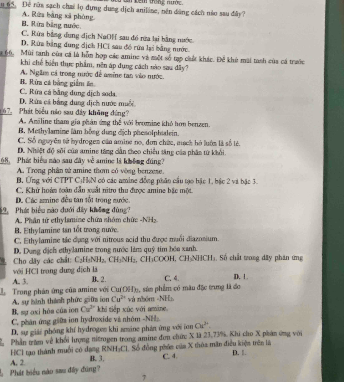 tân kêm trong nước,
u 65. Đê rừa sạch chai lọ đựng dung dịch aniline, nên dùng cách nào sau đây?
A. Rửa bằng xà phòng.
B. Rữa bằng nước.
C. Rửa bằng dung dịch NaOH sau đó rứa lại bằng nước.
D. Rửa bằng dung dịch HCl sau đó rữa lại bằng nước.
lu 66. Mùi tanh của cá là hỗn hợp các amine và một số tạp chất khác. Đề khử mùi tanh của cá trước
khi chế biến thực phẩm, nên áp dụng cách nào sau đây?
A. Ngâm cá trong nước để amine tan vào nước.
B. Rừa cá bằng giầm ăn.
C. Rửa cá bằng dung dịch soda.
D. Rửa cá bằng dung dịch nước muối.
67. Phát biểu nào sau đây không đúng?
A. Aniline tham gia phản ứng thế với bromine khó hơn benzen.
B. Methylamine làm hồng dung dịch phenolphtalein.
C. Số nguyên tử hydrogen của amine no, đơn chức, mạch hở luôn là số lẻ.
D. Nhiệt độ sôi của amine tăng dần theo chiều tăng của phân tử khối.
68. Phát biểu nào sau đây về amine là không đúng?
A. Trong phân tử amine thơm có vòng benzene.
B. Ứng với CTPT C_3H_9N có các amine đồng phân cầu tạo bậc 1, bậc 2 và bậc 3.
C. Khử hoàn toàn dẫn xuất nitro thu được amine bậc một.
D. Các amine đều tan tốt trong nước.
9  Phát biểu nào dưới đây không đúng?
A. Phân tử ethylamine chứa nhóm chức -NH_2
B. Ethylamine tan tốt trong nước.
C. Ethylamine tác dụng với nitrous acid thu được muối diazonium.
D. Dung dịch ethylamine trong nước làm quỹ tím hóa xanh.
Cho dãy các chất: C_2H_5NH_2,CH_3NH_2,CH_3COOH,CH_3NHCH_3. Số chất trong dãy phản ứng
với HCl trong dung dịch là
A. 3. B. 2. C. 4.
D. 1.
L Trong phân ứng của amine với Cu(OH)_2 , sản phẩm có màu đặc trưng là do
A. sự hình thành phức giữa ion Cu^(2+) và nhóm -NH_2.
B. sự oxi hóa của ion Cu^(2+) khi tiếp xúc với amíne.
C. phản ứng giữa ion hydroxide và nhóm -NH_2.
D. sự giải phóng khí hydrogen khi amine phản ứng với ion Cu^(2+).
Phần trăm về khổi lượng nitrogen trong amine đơn chức X là 23,73%. Khí cho X phản ứng với
HCl tạo thành muối có dạng R NH_3C I. Số đồng phân của X thỏa mãn điều kiện trên là
B. 3.
A. 2. C. 4.
D. 1
Phát biểu nào sau đây đúng?
7