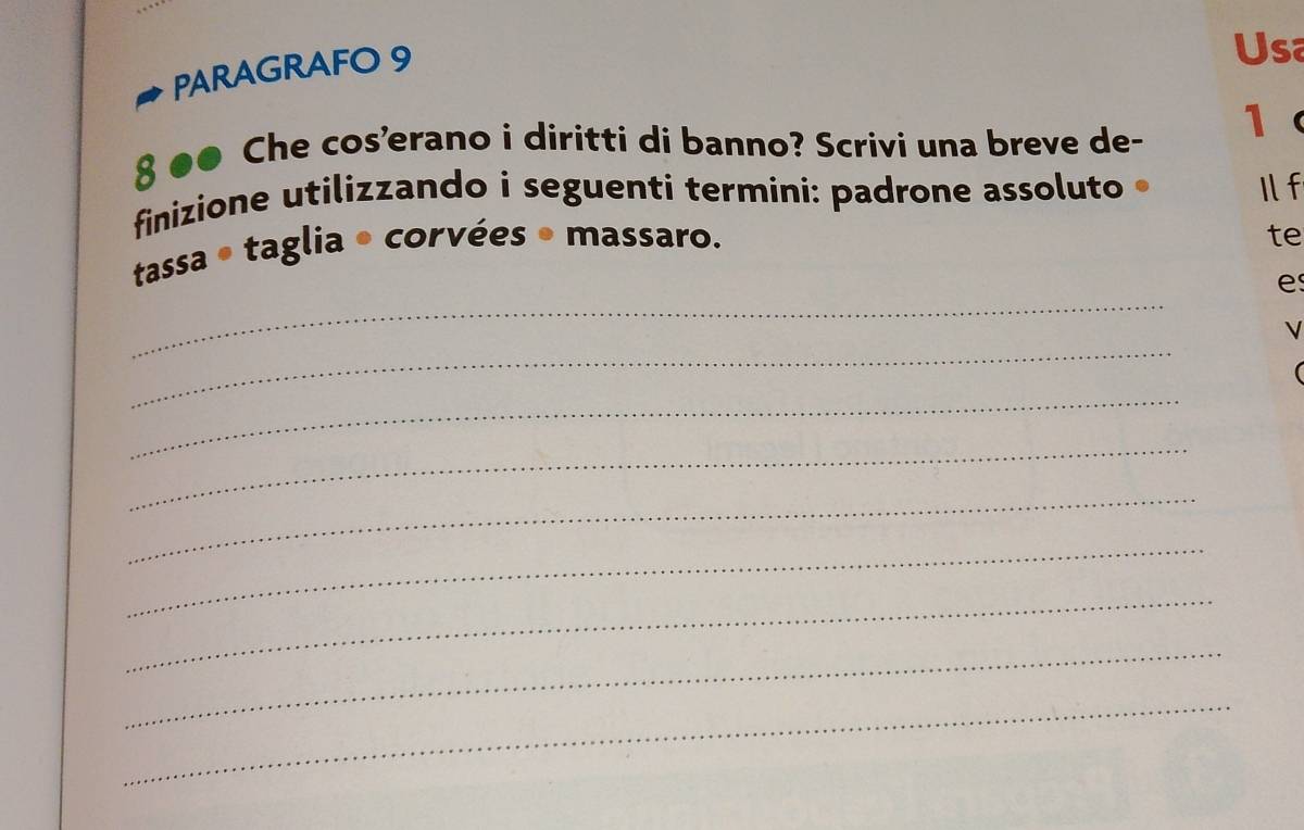 PARAGRAFO 9 
Usa 
8 ●● Che cos'erano i diritti di banno? Scrivi una breve de - 1
finizione utilizzando i seguenti termini: padrone assoluto Il f 
tassa ● taglia • corvées • massaro. 
te 
_ 
e 
_ 
_ 
( 
_ 
_ 
_ 
_ 
_ 
_