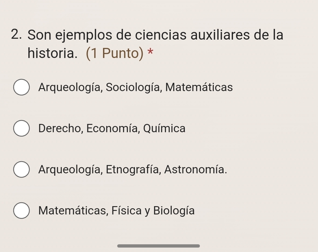 Son ejemplos de ciencias auxiliares de la
historia. (1 Punto) *
Arqueología, Sociología, Matemáticas
Derecho, Economía, Química
Arqueología, Etnografía, Astronomía.
Matemáticas, Física y Biología