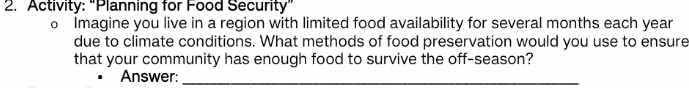 Activity: "Planning for Food Security” 
o Imagine you live in a region with limited food availability for several months each year
due to climate conditions. What methods of food preservation would you use to ensure 
that your community has enough food to survive the off-season? 
Answer:_