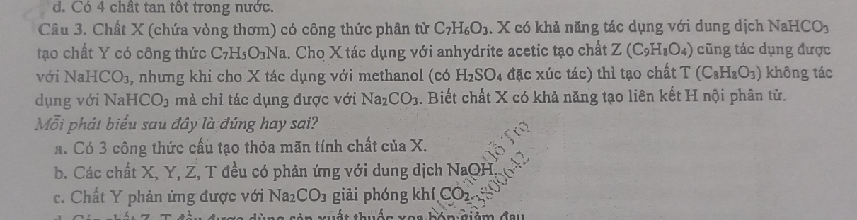 d. Có 4 chât tan tôt trong nước.
Câu 3. Chất X (chứa vòng thơm) có công thức phân tử C_7H_6O_3. X có khả năng tác dụng với dung dịch 1 NaHCO_3
tạo chất Y có công thức C_7H_5O_3Na a. Cho X tác dụng với anhydrite acetic tạo chất Z(C_9H_8O_4) cũng tác dụng được
với Na HCO_3 3, nhưng khi cho X tác dụng với methanol (có H_2SO_4 đặc xúc tác) thì tạo chất T (C_8H_8O_3) không tác
dụng với NaH [CO_3 mà chỉ tác dụng được với Na_2CO_3. Biết chất X có khả năng tạo liên kết H nội phân từ.
Mỗi phát biểu sau đây là đúng hay sai?
a. Có 3 công thức cầu tạo thỏa mãn tính chất của X.
b. Các chất X, Y, Z, T đều có phản ứng với dung dịch NaQH
c. Chất Y phản ứng được với Na_2CO_3 giải phóng khí CO_2