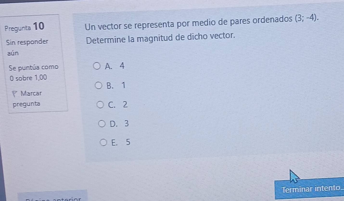 Pregunta 10
Un vector se representa por medio de pares ordenados (3;-4). 
Sin responder Determine la magnitud de dicho vector.
aún
Se puntúa como A. 4
0 sobre 1,00
B. 1
Marcar
pregunta C. 2
D. 3
E. 5
Terminar intento