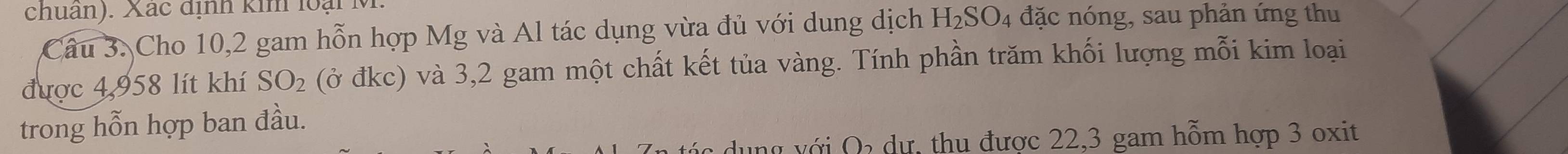 chuân). Xác định kim loại M. 
Câu 3. Cho 10,2 gam hỗn hợp Mg và Al tác dụng vừa đủ với dung dịch H_2SO 04 đặc nóng, sau phản ứng thu 
được 4,958 lít khí SO_2 (ở đkc) và 3,2 gam một chất kết tủa vàng. Tính phần trăm khối lượng mỗi kim loại 
trong hỗn hợp ban đầu. 
với Q dự, thụ được 22,3 gam hỗm hợp 3 oxit