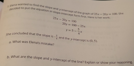 ?. Elena wanted to find the slope and y-intercept of the graph of 25x-20y=100. She 
decided to put the equation in slope-intercept form first. Here is her work
25x-20y=100
20y=100-25x
y=5- 5/4 x
She concluded that the slope is - 5/4  and the y-intercept is (0,5). 
a. What was Elena's mistake? 
b. What are the slope and y-intercept of the line? Explain or show your reasoning.