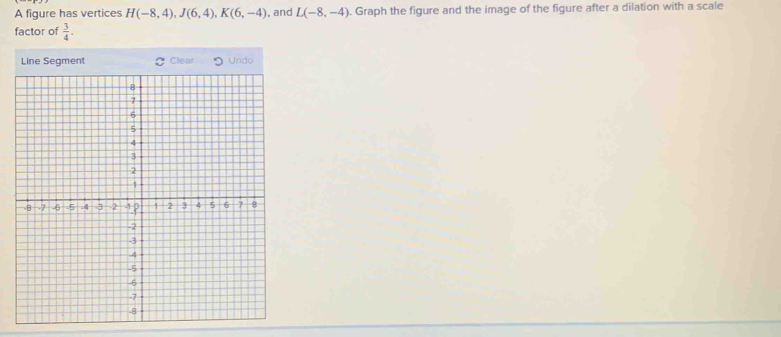 A figure has vertices H(-8,4), J(6,4), K(6,-4) , and L(-8,-4). Graph the figure and the image of the figure after a dilation with a scale 
factor of  3/4 . 
Line Segment Clear Undo