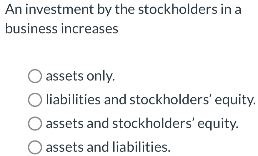 An investment by the stockholders in a
business increases
assets only.
liabilities and stockholders’ equity.
assets and stockholders’ equity.
assets and liabilities.