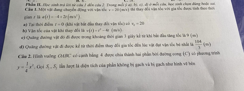 Phần II. Học sinh trả lời từ câu 1 đến câu 2. Trong mỗi ý a), b), c), d) ở moverline O i câu, học sinh chọn đúng hoặc sai 
Câu 1. Một vật đang chuyển động với vận tốc v=20 (m/s) thì thay đổi vận tốc với gia tốc được tính theo thời 
gian t là a(t)=-4+2t(m/s^2). 
a) Tại thời điểm t=0 (khi vật bắt đầu thay đổi vận tốc) có v_0=20
b) Vận tốc của vật khi thay đổi là v(t)=t^2-4t (m/s ). 
c) Quãng đường vật đó đi được trong khoảng thời gian 3 giây kể từ khi bắt đầu tăng tốc là 9 (m)
d) Quãng đường vật đi được kể từ thời điểm thay đổi gia tốc đến lúc vật đạt vận tốc bé nhất là  104/3 (m)
Câu 2. Hình vuông OABC có cạnh bằng 4 được chia thành hai phần bởi đường cong (C) có phương trình
y= 1/4 x^2. Gọi S_1, S_2 lần lượt là diện tích của phần không bị gạch và bị gạch như hình vẽ bên