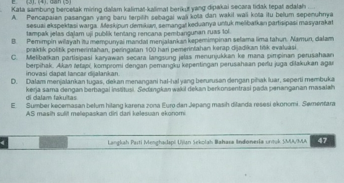 (3), (4), dân (5)
Kata sambung bercetak miring dalam kalimat-kalimat berikut yang dipakai secara tidak tepat adalah ....
A. Pencapaian pasangan yang baru terpilih sebagai wali kota dan wakil wali kota itu belum sepenuhnya
sesuai ekspektasi warga. Meskipun demikian, semangat keduanya untuk melibatkan partisipasi masyarakat
tampak jelas dalam uji publik tentang rencana pembangunan ruas tol.
B. Pemimpin wilayah itu mempunyai mandat menjalankan kepemimpinan selama lima tahun. Namun, dalam
praktik politik pemerintahan, peringatan 100 hari pemerintahan kerap dijadikan titik evaluasi
C. Melibatkan partisipasi karyawan secara langsung jelas menunjukkan ke mana pimpinan perusahaan
berpihak. Akan tetapi, kompromi dengan pemangku kepentingan perusahaan perlu juga dilakukan agar
inovasi dapat lancar dijalankan.
D. Dalam menjalankan tugas, dekan menangani hal-hal yang berurusan dengan pihak luar, seperti membuka
kerja sama dengan berbagai institusi. Sedangkan wakil dekan berkonsentrasi pada penanganan masalah
di dalam fakultas
E Sumber kecemasan belum hilang karena zona Euro dan Jepang masih dilanda resesi ekonomi. Sementara
AS masih sulit melepaskan diri dari kelesuan ekonomi
( Langkah Pasti Menghadapi Ujian Sekolah Bahasa Indonesia untuk SMA/MA 47