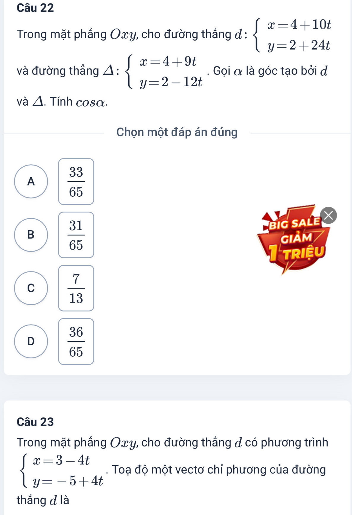 Trong mặt phẳng Oxy, cho đường thẳng d : :beginarrayl x=4+10t y=2+24tendarray.
và đường thẳng △ :beginarrayl x=4+9t y=2-12tendarray.. Gọi α là góc tạo bởi đ
và △ . Tính cosα.
Chọn một đáp án đúng
A  33/65 
B  31/65 
BIG SALE ×
GIảM
Triệu
C  7/13 
D  36/65 
Câu 23
Trong mặt phẳng Oxy, cho đường thẳng & có phương trình
beginarrayl x=3-4t y=-5+4tendarray.. Toạ độ một vectơ chỉ phương của đường
thẳng d là