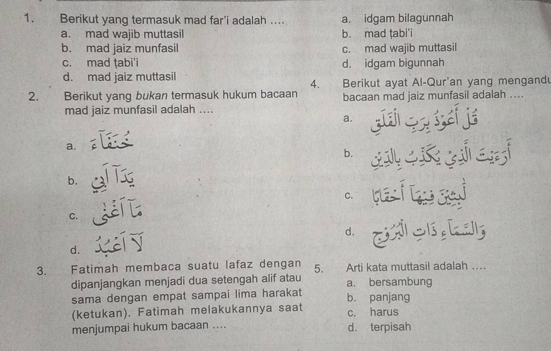 Berikut yang termasuk mad far'i adalah .... a. idgam bilagunnah
a. mad wajib muttasil b. mad ṭabi’i
b. mad jaiz munfasil c. mad wajib muttasil
c. mad ṭabi'i d. idgam bigunnah
d. mad jaiz muttasil
4. Berikut ayat Al-Qur'an yang mengandu
2. Berikut yang bukan termasuk hukum bacaan
bacaan mad jaiz munfasil adalah ....
mad jaiz munfasil adalah ....
a.
: ś, ci jé
a.
b. L
b.
C.
C. i
d.
d. cí 
3. Fatimah membaca suatu lafaz dengan 5. Arti kata muttasil adalah …
dipanjangkan menjadi dua setengah alif atau a. bersambung
sama dengan empat sampai lima harakat b. panjang
(ketukan). Fatimah melakukannya saat c. harus
menjumpai hukum bacaan .... d. terpisah