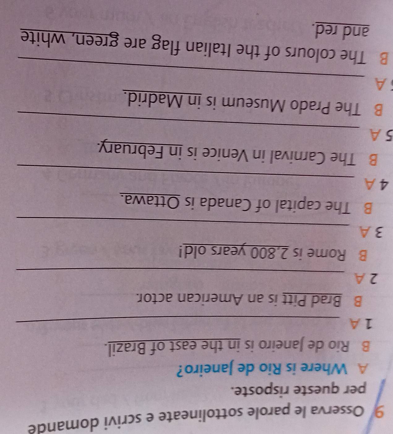 Osserva le parole sottolineate e scrivi domande 
per queste risposte. 
A Where is Rio de Janeiro? 
B Rio de Janeiro is in the east of Brazil. 
1 A_ 
B Brad Pitt is an American actor. 
2 A_ 
B Rome is 2,800 years old! 
_ 
3 A 
B The capital of Canada is Ottawa. 
_ 
4 A 
B The Carnival in Venice is in February. 
_ 
5 A 
B The Prado Museum is in Madrid. 
_ 
A 
B The colours of the Italian flag are green, white 
and red.