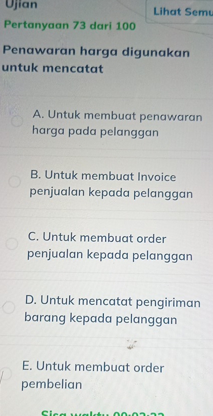 Ujian Lihat Semu
Pertanyaan 73 dari 100
Penawaran harga digunakan
untuk mencatat
A. Untuk membuat penawaran
harga pada pelanggan
B. Untuk membuat Invoice
penjualan kepada pelanggan
C. Untuk membuat order
penjualan kepada pelanggan
D. Untuk mencatat pengiriman
barang kepada pelanggan
E. Untuk membuat order
pembelian
r