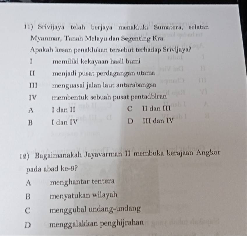 Srivijaya telah berjaya menakluki Sumatera, selatan
Myanmar, Tanah Melayu dan Segenting Kra.
Apakah kesan penaklukan tersebut terhadap Srivijaya?
I memiliki kekayaan hasil bumi
II menjadi pusat perdagangan utama
III menguasai jalan laut antarabangsa
IV membentuk sebuah pusat pentadbiran
A I dan II C II dan III
B I dan IV D III dan IV
12) Bagaimanakah Jayavarman II membuka kerajaan Angkor
pada abad ke -9?
A menghantar tentera
B menyatukan wilayah
C menggubal undang-undang
D menggalakkan penghijrahan