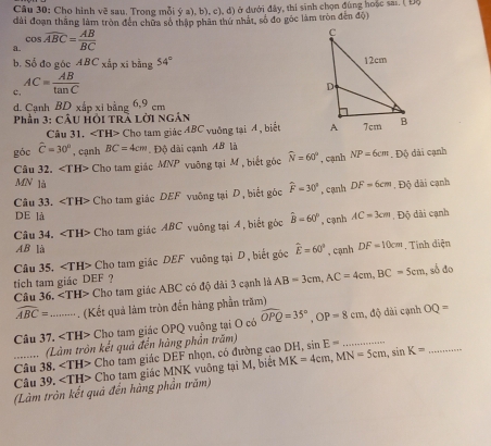 Cho hình vẽ sau. Trong mỗi ý a), b), c), d) ở dưới đây, thi sinh chọn đùng hoặc sa:. ( Độ
đài đoạn thắng làm tròn đến chữa số thập phân thứ nhất, số đo gốc làm tròn đến độ)
《 cos widehat ABC= AB/BC 
b. Số đo góc ABC_x^((frac 1)n) p xi bằng 54°
c, AC= AB/tan C 
d. Cạnh BD xấp xi bằng 6,9 cm
Phần 3: CÂu Hỏi Trà Lời Ngân 
Câu 31, ∠ TH> Cho tam giác ABC vuỡng tại A, biết 
góc hat C=30° , cạnh BC=4cm. Độ dài cạnh AB là
Câu 32. Cho tam giác MNP vuông tại M , biết góc widehat N=60° , cạnh NP=6cm. Độ dài cạnh
MN là DF=6cm , Độ dãi cạnh
Câu 33. ∠ TH> Cho tam giác DEF vuông tại D, biết góc widehat F=30° , cạnh
DE là hat B=60° , cạnh AC=3cm , Độ dãi cạnh
Câu 34. Cho tam giác ABC vuống tại 4 , biết góc
AB là
Câu 35. Cho tam giác DEF vuông tại D, biết góc hat E=60° , cạnh DF=10cm. Tính điện
tich tam giác DEF ?
Câu 36. ∠ TH> Cho tam giác ABC có độ dài 3 cạnh là AB=3cm,AC=4cm,BC=5cm , số đo
widehat ABC= (Kết quả làm tròn đến hàng phần trăm)
Câu 37._ ∠ TH> - Cho tam giác OPQ vuông tại O có widehat OPQ=35°,OP=8cm , độ dài cạnh OQ=
(Làm tròn kết quả đến hàng phần trăm)
Câu 38. ∠ TH> Cho tam giác DEF nhọn, có đường cao DH, MK=4cm,MN=5cm,sin K= sin E=
(Làm tròn kết quả đến hàng phần trăm) Cho tam giác MNK vuông tại M, biết
Câu 39.