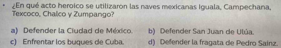 ¿En qué acto heroico se utilizaron las naves mexicanas Iguala, Campechana,
Texcoco, Chalco y Zumpango?
a) Defender la Ciudad de México. b) Defender San Juan de Ulúa.
c) Enfrentar los buques de Cuba. d) Defender la fragata de Pedro Sainz.