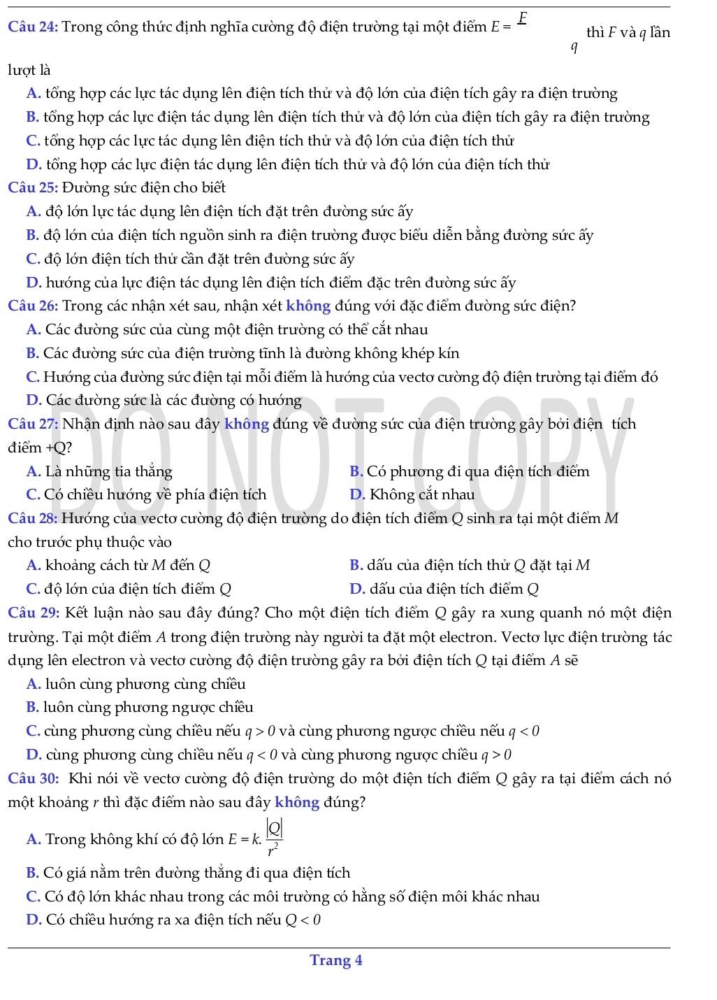 Trong công thức định nghĩa cường độ điện trường tại một điểm E=frac F thì F và q lần
q
lượt là
A. tổng hợp các lực tác dụng lên điện tích thử và độ lớn của điện tích gây ra điện trường
B. tổng hợp các lực điện tác dụng lên điện tích thử và độ lớn của điện tích gây ra điện trường
C. tổng hợp các lực tác dụng lên điện tích thử và độ lớn của điện tích thử
D. tổng hợp các lực điện tác dụng lên điện tích thử và độ lớn của điện tích thử
Câu 25: Đường sức điện cho biết
A. độ lớn lực tác dụng lên điện tích đặt trên đường sức ấy
B. độ lớn của điện tích nguồn sinh ra điện trường được biểu diễn bằng đường sức ấy
C. độ lớn điện tích thứ cần đặt trên đường sức ấy
D. hướng của lực điện tác dụng lên điện tích điểm đặc trên đường sức ấy
Câu 26: Trong các nhận xét sau, nhận xét không đúng với đặc điểm đường sức điện?
A. Các đường sức của cùng một điện trường có thể cắt nhau
B. Các đường sức của điện trường tĩnh là đường không khép kín
C. Hướng của đường sức điện tại mỗi điểm là hướng của vectơ cường độ điện trường tại điểm đó
D. Các đường sức là các đường có hướng
Câu 27: Nhận định nào sau đây không đúng về đường sức của điện trường gây bởi điện tích
điểm +Q?
A. Là những tia thắng B. Có phương đi qua điện tích điểm
C. Có chiều hướng về phía điện tích D. Không cắt nhau
Câu 28: Hướng của vecto cường độ điện trường do điện tích điểm Q sinh ra tại một điểm M
cho trước phụ thuộc vào
A. khoảng cách từ M đến Q  B. dấu của điện tích thử Q đặt tại M
C. độ lớn của điện tích điểm Q D. dấu của điện tích điểm Q
Câu 29: Kết luận nào sau đây đúng? Cho một điện tích điểm Q gây ra xung quanh nó một điện
trường. Tại một điểm A trong điện trường này người ta đặt một electron. Vectơ lực điện trường tác
dụng lên electron và vecto cường độ điện trường gây ra bởi điện tích Q tại điểm A sẽ
A. luôn cùng phương cùng chiều
B. luôn cùng phương ngược chiều
C. cùng phương cùng chiều nếu q>0 và cùng phương ngược chiều nếu q<0</tex>
D. cùng phương cùng chiều nếu q<0</tex> và cùng phương ngược chiều q>0
Câu 30: Khi nói về vectơ cường độ điện trường do một điện tích điểm Q gây ra tại điểm cách nó
một khoảng 7 thì đặc điểm nào sau đây không đúng?
A. Trong không khí có độ lớn E=k. |Q|/r^2 
B. Có giá nằm trên đường thẳng đi qua điện tích
C. Có độ lớn khác nhau trong các môi trường có hằng số điện môi khác nhau
D. Có chiều hướng ra xa điện tích nếu Q<0</tex>
Trang 4