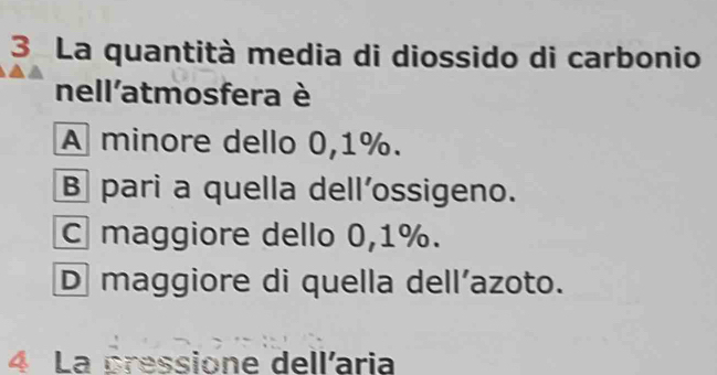 La quantità media di diossido di carbonio
nell'atmosfera è
A minore dello 0,1%.
B pari a quella dell’ossigeno.
C maggiore dello 0,1%.
D maggiore di quella dell’azoto.
4 La pressione dellaria