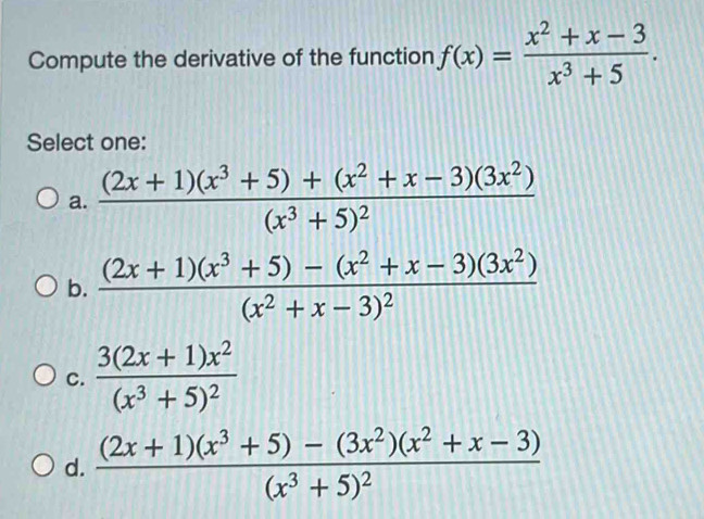 Compute the derivative of the function f(x)= (x^2+x-3)/x^3+5 . 
Select one:
a. frac (2x+1)(x^3+5)+(x^2+x-3)(3x^2)(x^3+5)^2
b. frac (2x+1)(x^3+5)-(x^2+x-3)(3x^2)(x^2+x-3)^2
C. frac 3(2x+1)x^2(x^3+5)^2
d. frac (2x+1)(x^3+5)-(3x^2)(x^2+x-3)(x^3+5)^2