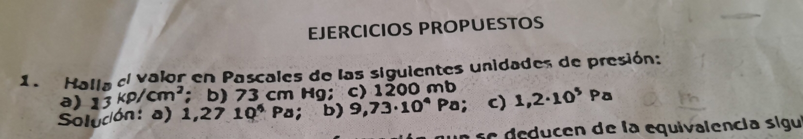 EJERCICIOS PROPUESTOS 
1. Halla el valor en Pascales de las siguientes unidades de presión: 
a) 13kp/cm^2 ； b) 73 cm Hg; c) 1200 mb
Solucón: a) 1,2710^4Pa; b) 9,73· 10^4 ∠ c) 1,2· 10^5Pa
e se educen de la equivalencia sigu