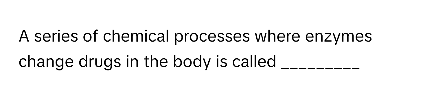 A series of chemical processes where enzymes change drugs in the body is called _________