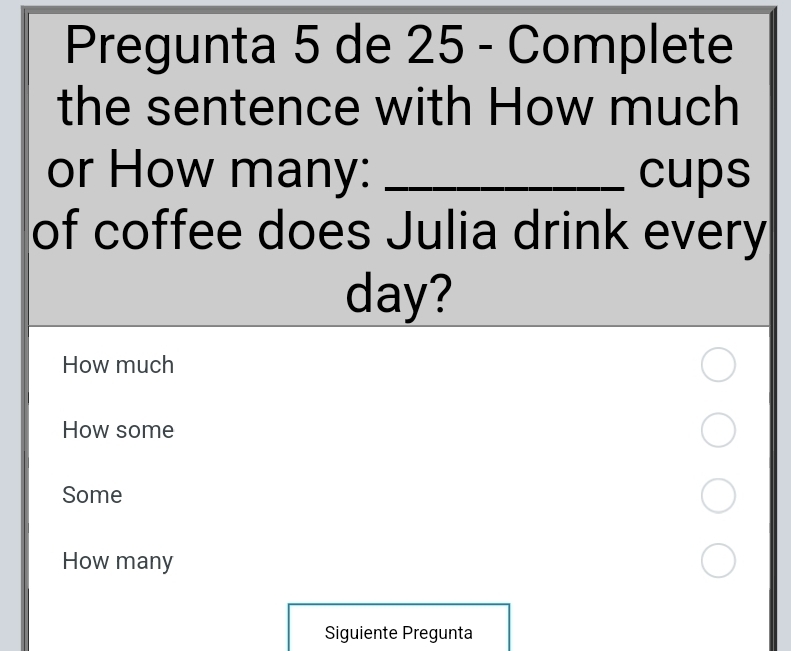 Pregunta 5 de 25 - Complete
the sentence with How much
or How many: _cups
of coffee does Julia drink every
day?
How much
How some
Some
How many
Siguiente Pregunta