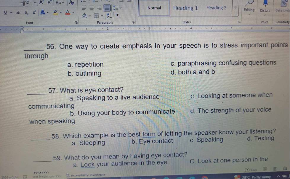 A A Aa
Normal Heading 1 Heading 2 ; Editing
U 3D x_2 x^2 a Dictate Sensitivity
Font Paragraph Styles 5 Voice Sensitivity
2
3
_
56. One way to create emphasis in your speech is to stress important points
through
a. repetition c. paraphrasing confusing questions
b. outlining d. both a and b
_
57. What is eye contact?
a. Speaking to a live audience c. Looking at someone when
communicating
b. Using your body to communicate d. The strength of your voice
when speaking
_
58. Which example is the best form of letting the speaker know your listening?
a. Sleeping b. Eye contact c. Speaking d. Texting
_
59. What do you mean by having eye contact?
a. Look your audience in the eye. C. Look at one person in the
m Focus
3026 words Text Predictions. On Accessibility: Investigate 28°C Partly sunny