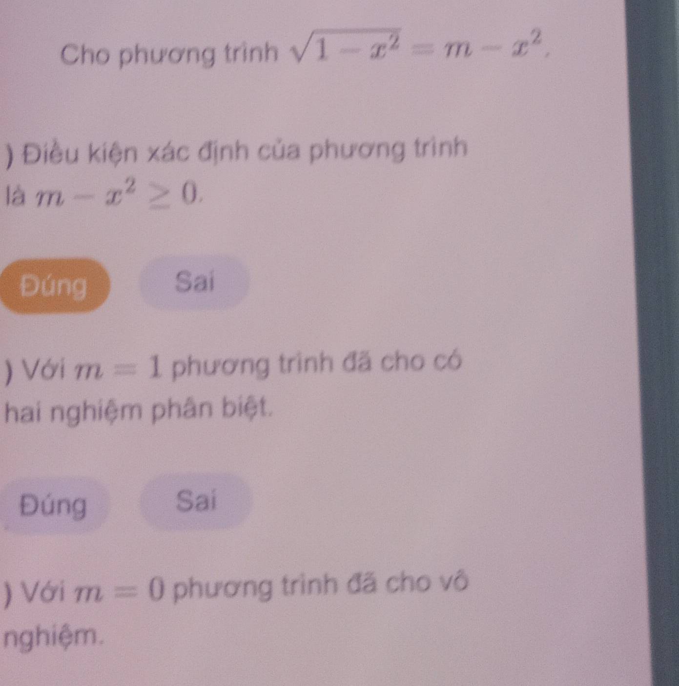 Cho phương trình sqrt(1-x^2)=m-x^2. 
) Điều kiện xác định của phương trình 
là m-x^2≥ 0. 
Đúng 
Sai 
) Với m=1 phương trình đã cho có 
hai nghiệm phân biệt. 
Đúng 
Sai 
) Với m=0 phương trình đã cho vô 
nghiệm.