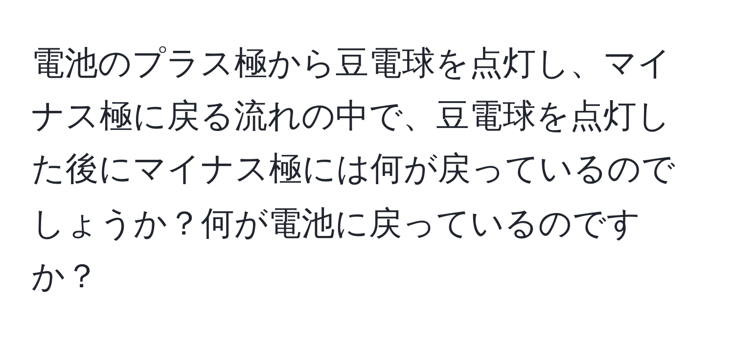 電池のプラス極から豆電球を点灯し、マイナス極に戻る流れの中で、豆電球を点灯した後にマイナス極には何が戻っているのでしょうか？何が電池に戻っているのですか？