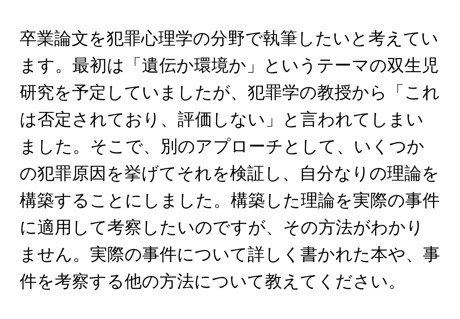 卒業論文を犯罪心理学の分野で執筆したいと考えています。最初は「遺伝か環境か」というテーマの双生児研究を予定していましたが、犯罪学の教授から「これは否定されており、評価しない」と言われてしまいました。そこで、別のアプローチとして、いくつかの犯罪原因を挙げてそれを検証し、自分なりの理論を構築することにしました。構築した理論を実際の事件に適用して考察したいのですが、その方法がわかりません。実際の事件について詳しく書かれた本や、事件を考察する他の方法について教えてください。