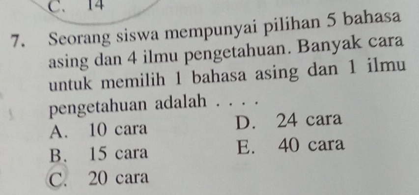 C. 14
7. Seorang siswa mempunyai pilihan 5 bahasa
asing dan 4 ilmu pengetahuan. Banyak cara
untuk memilih 1 bahasa asing dan 1 ilmu
pengetahuan adalah . ....
A. 10 cara D. 24 cara
B. 15 cara E. 40 cara
C. 20 cara