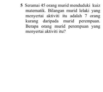 Seramai 45 orang murid menduduki kuiz 
matematik. Bilangan murid lelaki yang 
menyertai aktiviti itu adalah 7 orang 
kurang daripada murid perempuan. 
Berapa orang murid perempuan yang 
menyertai aktiviti itu?