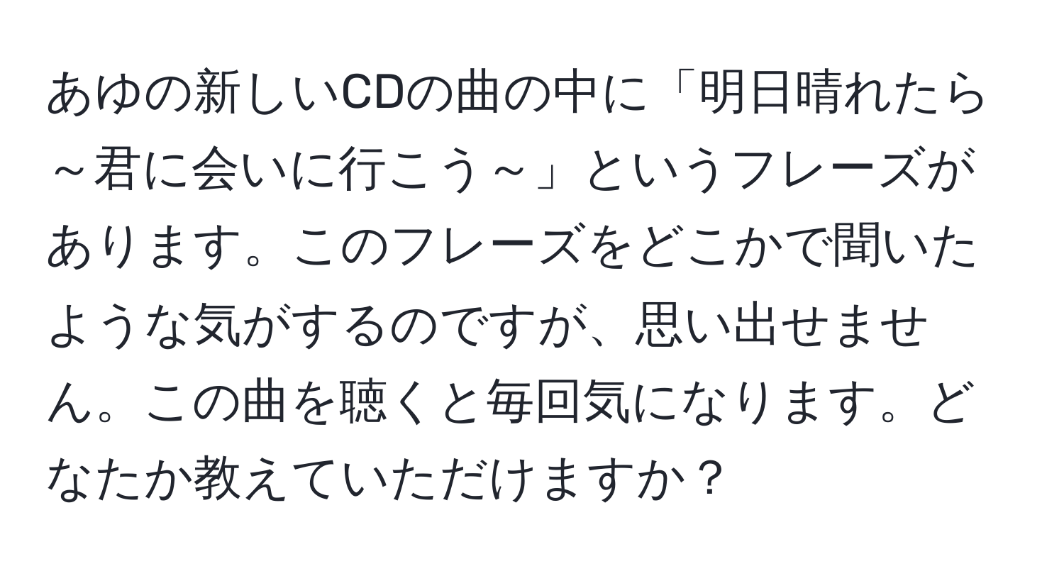 あゆの新しいCDの曲の中に「明日晴れたら～君に会いに行こう～」というフレーズがあります。このフレーズをどこかで聞いたような気がするのですが、思い出せません。この曲を聴くと毎回気になります。どなたか教えていただけますか？