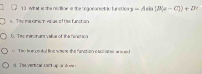 What is the midline in the trigonometric function y=Asin (B(x-C))+D
a. The maximum value of the function
b. The minimum value of the function
c. The horizontal line where the function oscillates around
d. The vertical shift up or down