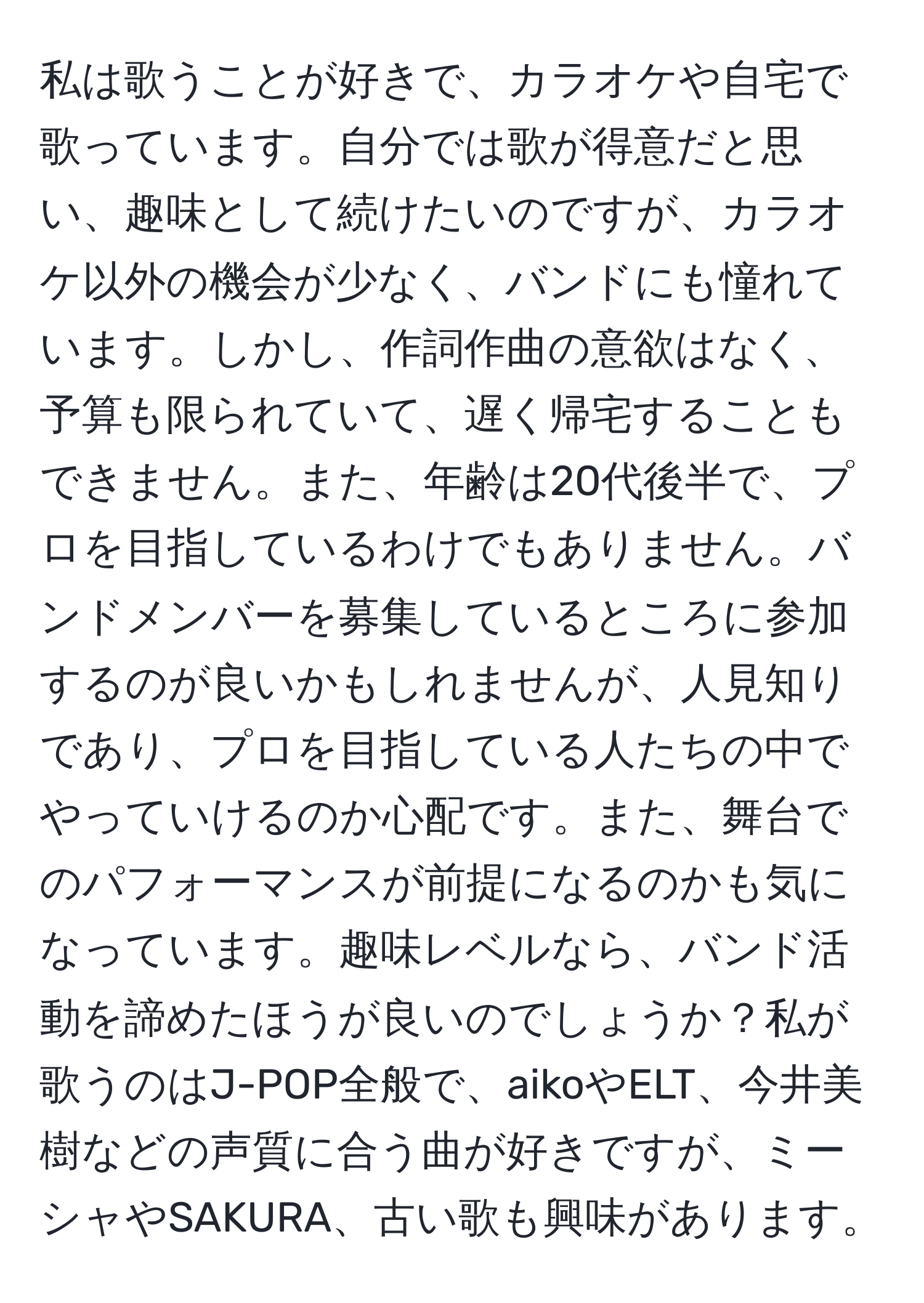 私は歌うことが好きで、カラオケや自宅で歌っています。自分では歌が得意だと思い、趣味として続けたいのですが、カラオケ以外の機会が少なく、バンドにも憧れています。しかし、作詞作曲の意欲はなく、予算も限られていて、遅く帰宅することもできません。また、年齢は20代後半で、プロを目指しているわけでもありません。バンドメンバーを募集しているところに参加するのが良いかもしれませんが、人見知りであり、プロを目指している人たちの中でやっていけるのか心配です。また、舞台でのパフォーマンスが前提になるのかも気になっています。趣味レベルなら、バンド活動を諦めたほうが良いのでしょうか？私が歌うのはJ-POP全般で、aikoやELT、今井美樹などの声質に合う曲が好きですが、ミーシャやSAKURA、古い歌も興味があります。