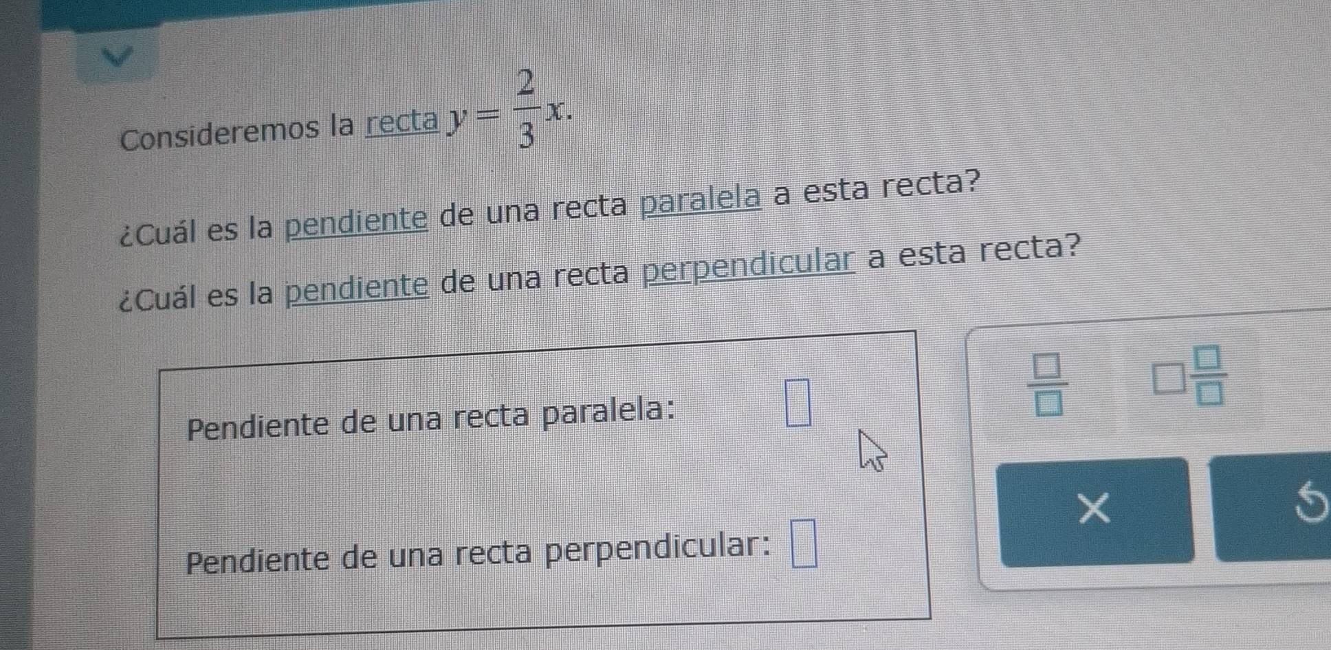 Consideremos la recta y= 2/3 x. 
¿Cuál es la pendiente de una recta paralela a esta recta?
¿Cuál es la pendiente de una recta perpendicular a esta recta?
Pendiente de una recta paralela: □
 □ /□  
□  □ /□  
Pendiente de una recta perpendicular: □