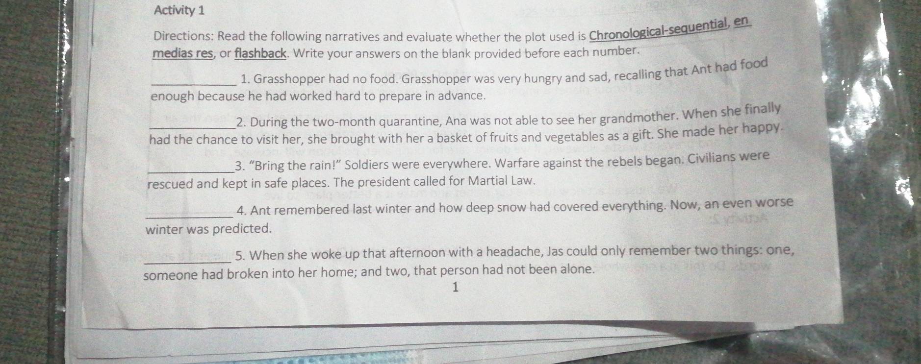 Activity 1 
Directions: Read the following narratives and evaluate whether the plot used is Chronological-sequential, en 
medias res, or flashback. Write your answers on the blank provided before each number. 
_1. Grasshopper had no food. Grasshopper was very hungry and sad, recalling that Ant had food 
enough because he had worked hard to prepare in advance. 
2. During the two-month quarantine, Ana was not able to see her grandmother. When she finally 
had the chance to visit her, she brought with her a basket of fruits and vegetables as a gift. She made her happy. 
_3. “Bring the rain!” Soldiers were everywhere. Warfare against the rebels began. Civilians were 
rescued and kept in safe places. The president called for Martial Law. 
_4. Ant remembered last winter and how deep snow had covered everything. Now, an even worse 
winter was predicted. 
_ 
5. When she woke up that afternoon with a headache, Jas could only remember two things: one, 
someone had broken into her home; and two, that person had not been alone. 
1