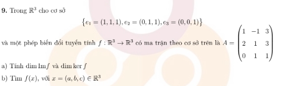 Trong R^3 cho cơ sở
 e_1=(1,1,1),e_2=(0,1,1),e_3=(0,0,1)
và một phép biến đổi tuyến tính f:R^3to R^3 có ma trận theo cơ sở trên là A=beginpmatrix 1&-1&3 2&1&3 0&1&1endpmatrix
a) Tính dim Imƒ và dim kerƒf 
b) Tìm f(x) , với x=(a,b,c)∈ R^3