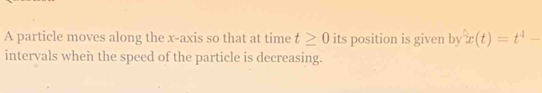 A particle moves along the x-axis so that at time t≥ 0 its position is given by x(t)=t^4-
intervals when the speed of the particle is decreasing.