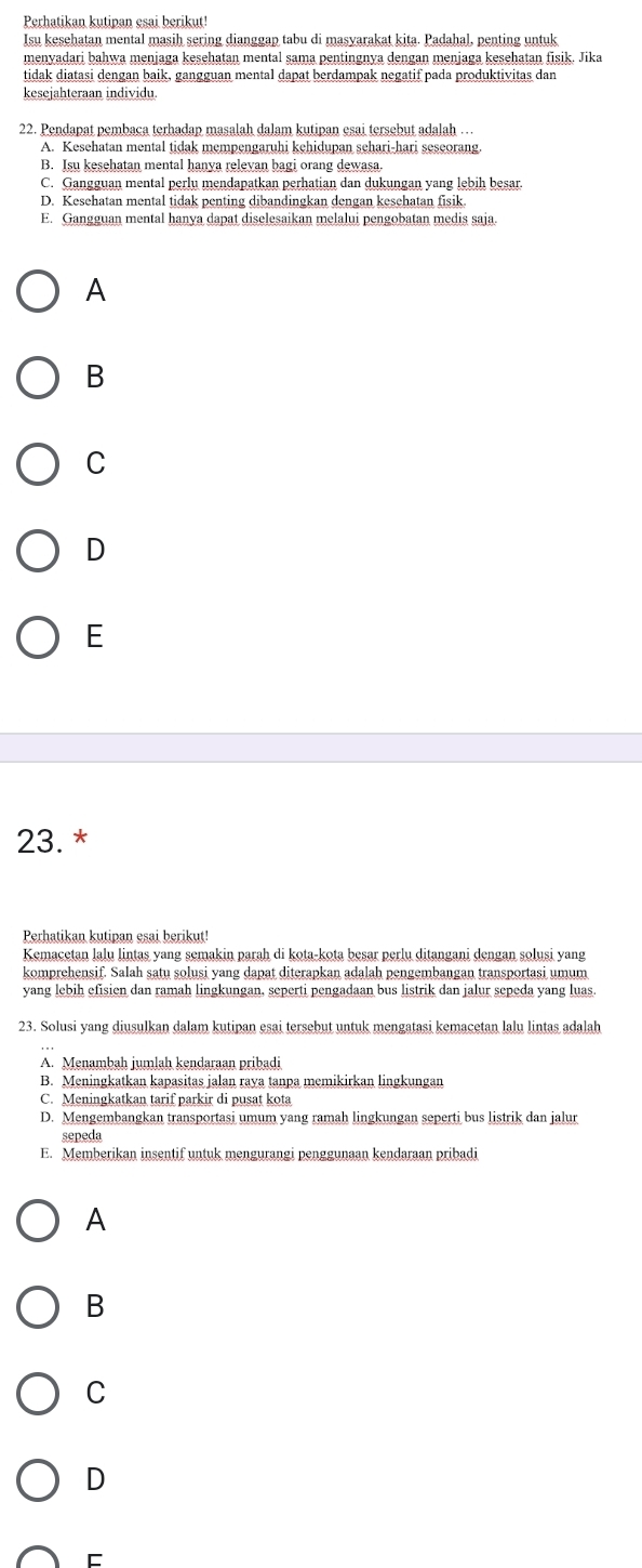 Perhatikan kutipan esai berikut!
Isu kesehatan mental masih sering dianggap tabu di masyarakat kita. Padahal, penting untuk
menyadari bahwa menjaga kesehatan mental sama pentingnya dengan menjaga kesehatan fisik. Jika
tidak diatasi dengan baik, gangguan mental dapat berdampak negatif pada produktivitas dan
kesejahteraan individu
22. Pendapat pembaca terhadap masalah dalam kutipan esai tersebut adalah …
A. Kesehatan mental tidak mempengaruhi kehidupan schari-hari seseorang.
B. Isu kesehatan mental hanya relevan bagi orang dewasa.
C. Gangguan mental perlu mendapatkan perhatian dan dukungan yang lebih besar.
D. Kesehatan mental tidak penting dibandingkan dengan kesehatan fisik.
E. Gangguan mental hanya dapat diselesaikan melalui pengobatan medis saja.
A
B
C
D
E
23. *
Perhatikan kutipan esai berikut!
Kemacetan lalu lintas yang semakin parah di kota-kota besar perlu ditangani dengan solusi yang
komprehensif. Salah satu solusi yang dapat diterapkan adalah pengembangan transportasi umum
yang lebih efisien dan ramah lingkungan, seperti pengadaan bus listrik dan jalur sepeda yang luas.
23. Solusi yang diusulkan dalam kutipan esai tersebut untuk mengatasi kemacetan lalu lintas adalah
A. Menambah jumlah kendaraan pribadi
B. Meningkatkan kapasitas jalan raya tanpa memikirkan lingkungan
C. Meningkatkan tarif parkir di pusat kota
D. Mengembangkan transportasi umum yang ramah lingkungan seperti bus listrik dan jalur
sepeda
E. Memberikan insentif untuk mengurangi penggunaan kendaraan pribadi
A
B
C
D
E